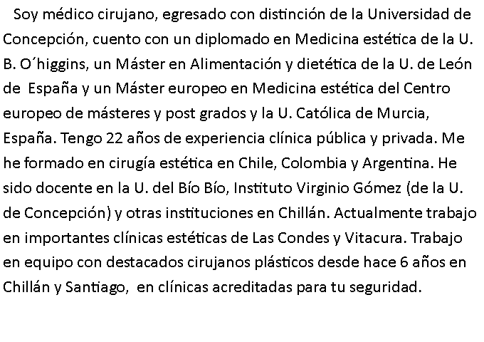 Cuadro de texto:    Soy mdico cirujano, egresado con distincin de la Universidad de Concepcin, cuento con un diplomado en Medicina esttica de la U. B. Ohiggins, un Mster en Alimentacin y diettica de la U. de Len de  Espaa y un Mster europeo en Medicina esttica del Centro europeo de msteres y post grados y la U. Catlica de Murcia, Espaa. Tengo 22 aos de experiencia clnica pblica y privada. Me he formado en ciruga esttica en Chile, Colombia y Argentina. He sido docente en la U. del Bo Bo, Instituto Virginio Gmez (de la U. de Concepcin) y otras instituciones en Chilln. Actualmente trabajo en importantes clnicas estticas de Las Condes y Vitacura. Trabajo  en equipo con destacados cirujanos plsticos desde hace 6 aos en Chilln y Santiago,  en clnicas acreditadas para tu seguridad.