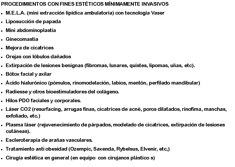Cuadro de texto: Procedimientos con fines estticos mnimamente invasivosM.E.L.A. (mini extraccin lipdica ambulatoria) con tecnologa VaserLiposuccin de papadaMini abdominoplastaGinecomastia Mejora de cicatricesOrejas con lbulos daadosExtirpacin de lesiones benignas (fibromas, lunares, quistes, lipomas, uas, etc).Btox facial y axilarcido hialurnico (pmulos, rinomodelacin, labios, mentn, perfilado mandibular)Radiesse y otros bioestimuladores del colgeno.Hilos PDO faciales y corporales.Lser CO2 (resurfacing, arrugas finas, cicatrices de acn, poros dilatados, rinofima, manchas, exfoliado, etc.)Plasma lser (rejuvenecimiento de prpados, modelado de cicatrices, extirpacin de lesiones cutneas).Escleroterapia de araas vasculares.Tratamiento anti obesidad (Ozempic, Saxenda, Rybelsus, Elvenir, etc,)Ciruga esttica en general (en equipo  con cirujanos plstico s)